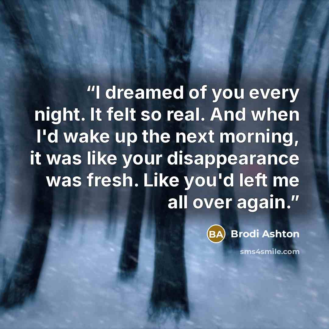 “I dreamed of you every night. It felt so real. And when I'd wake up the next morning, it was like your disappearance was fresh. Like you'd left me all over again.” quote by Brodi Ashton
