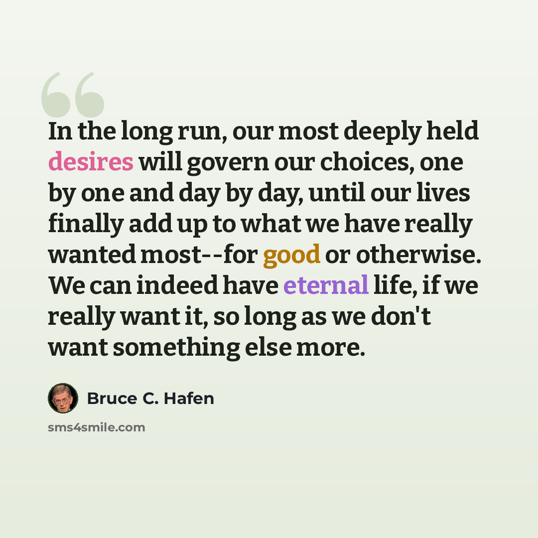 “In the long run, our most deeply held desires will govern our choices, one by one and day by day, until our lives finally add up to what we have really wanted most--for good or otherwise. We can indeed have eternal life, if we really want it, so long as we don't want something else more.” quote by Bruce C. Hafen
