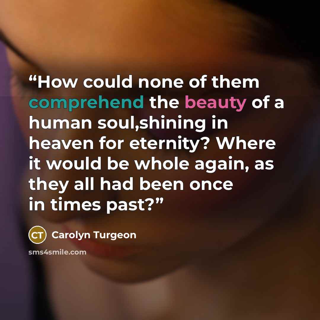 “How could none of them comprehend the beauty of a human soul,shining in heaven for eternity? Where it would be whole again, as they all had been once in times past?” quote by Carolyn Turgeon