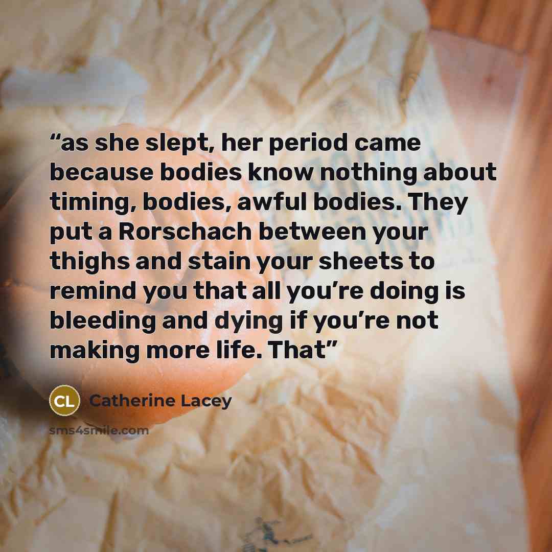 “as she slept, her period came because bodies know nothing about timing, bodies, awful bodies. They put a Rorschach between your thighs and stain your sheets to remind you that all you’re doing is bleeding and dying if you’re not making more life. That” quote by Catherine Lacey
