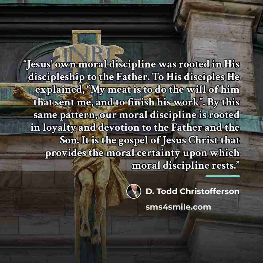 “Jesus' own moral discipline was rooted in His discipleship to the Father. To His disciples He explained, “My meat is to do the will of him that sent me, and to finish his work”. By this same pattern, our moral discipline is rooted in loyalty and devotion to the Father and the Son. It is the gospel…” quote by D. Todd Christofferson