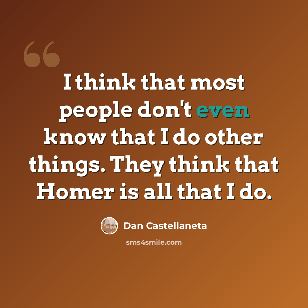 “I think that most people don't even know that I do other things. They think that Homer is all that I do.” quote by Dan Castellaneta