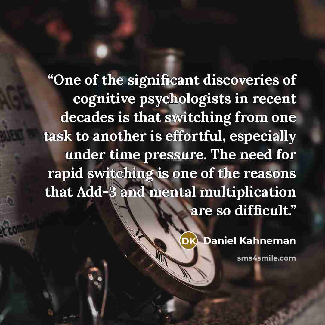 “One of the significant discoveries of cognitive psychologists in recent decades is that switching from one task to another is effortful, especially under time pressure. The need for rapid switching is one of the reasons that Add-3 and mental multiplication are so difficult.” quote by Daniel Kahneman