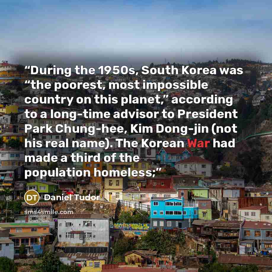“During the 1950s, South Korea was “the poorest, most impossible country on this planet,” according to a long-time advisor to President Park Chung-hee, Kim Dong-jin (not his real name). The Korean War had made a third of the population homeless;” quote by Daniel Tudor