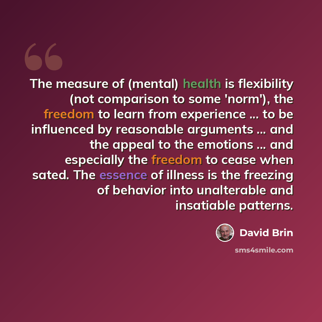 “The measure of (mental) health is flexibility (not comparison to some 'norm'), the freedom to learn from experience ... to be influenced by reasonable arguments ... and the appeal to the emotions ... and especially the freedom to cease when sated. The essence of illness is the freezing of behavior…” quote by David Brin