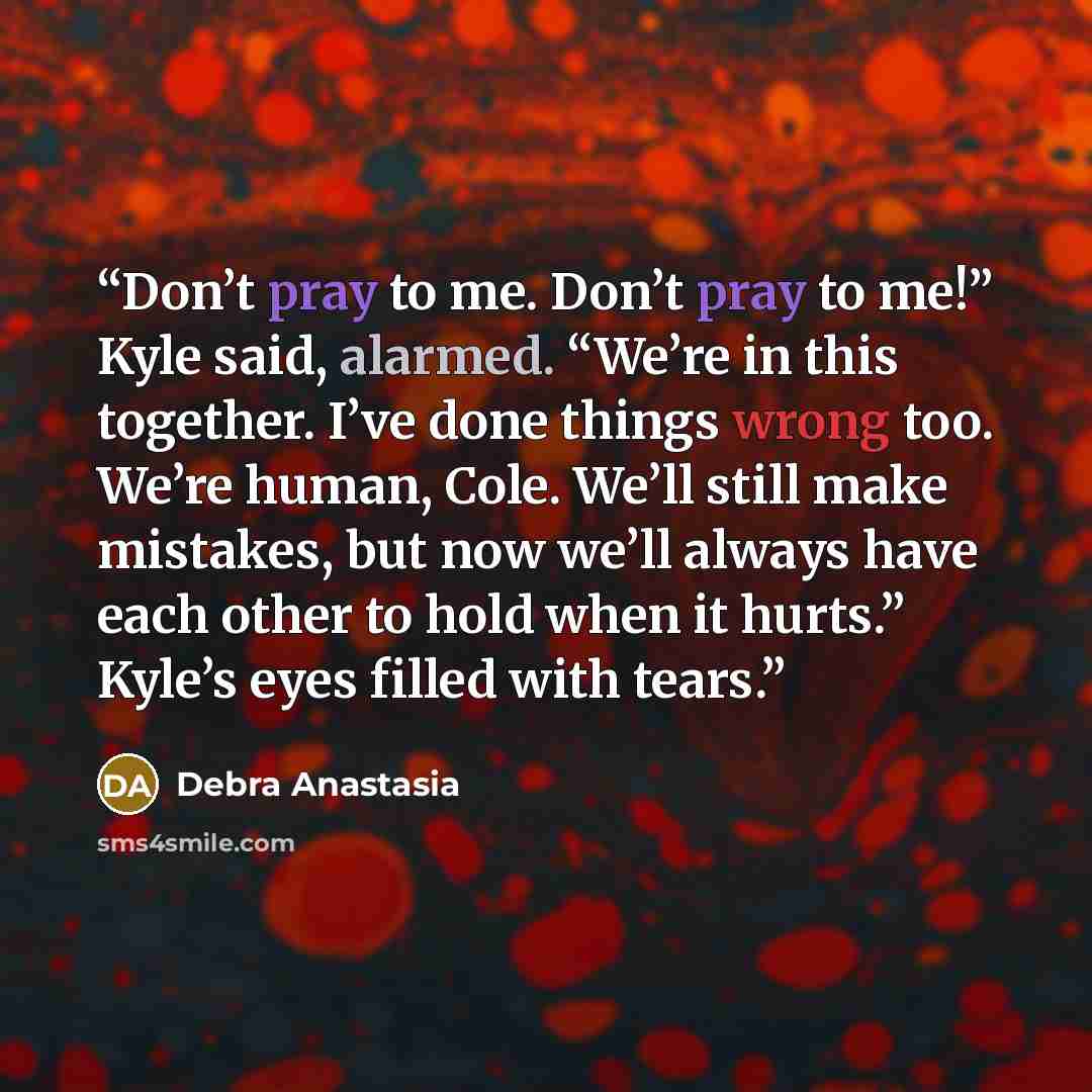“Don’t pray to me. Don’t pray to me!” Kyle said, alarmed. “We’re in this together. I’ve done things wrong too. We’re human, Cole. We’ll still make mistakes, but now we’ll always have each other to hold when it hurts.” Kyle’s eyes filled with tears.” quote by Debra Anastasia