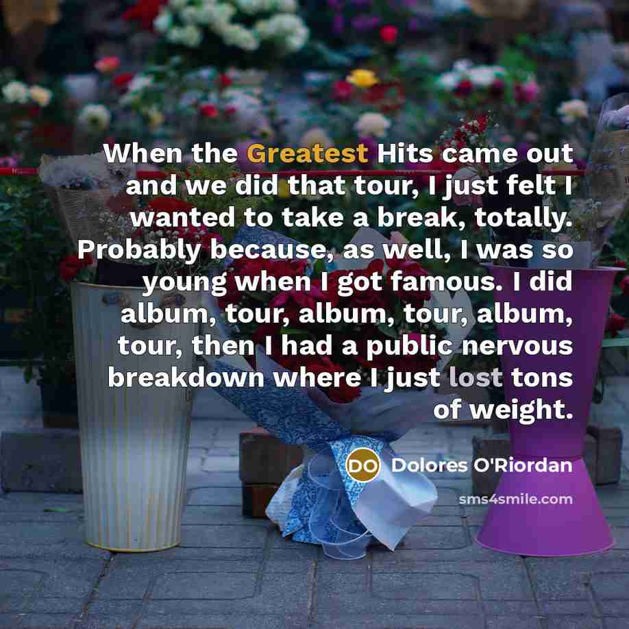 “When the Greatest Hits came out and we did that tour, I just felt I wanted to take a break, totally. Probably because, as well, I was so young when I got famous. I did album, tour, album, tour, album, tour, then I had a public nervous breakdown where I just lost tons of weight.” quote by Dolores O'Riordan