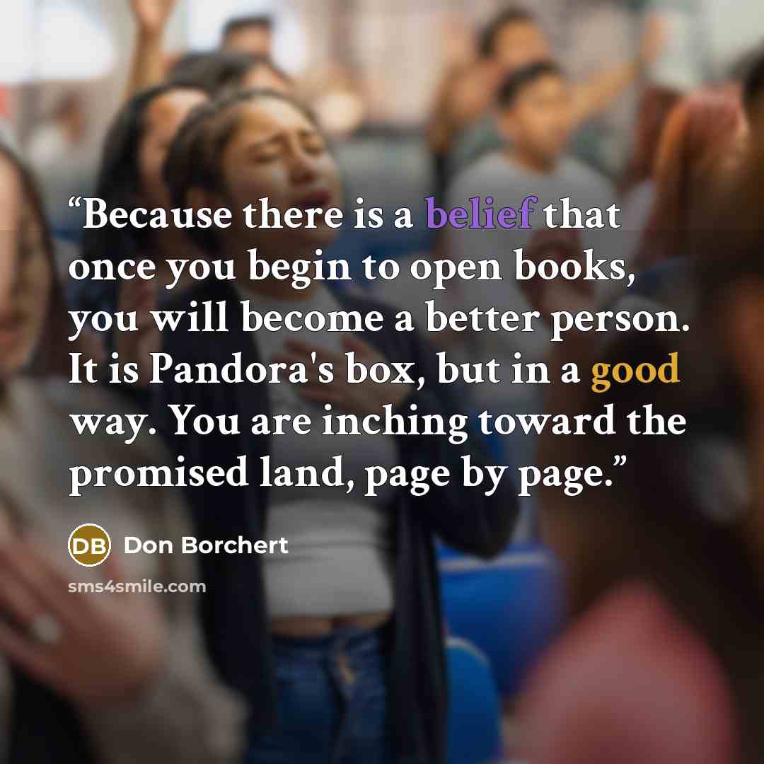 “Because there is a belief that once you begin to open books, you will become a better person. It is Pandora's box, but in a good way. You are inching toward the promised land, page by page.” quote by Don Borchert