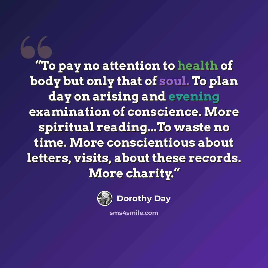 “To pay no attention to health of body but only that of soul. To plan day on arising and evening examination of conscience. More spiritual reading...To waste no time. More conscientious about letters, visits, about these records. More charity.” quote by Dorothy Day