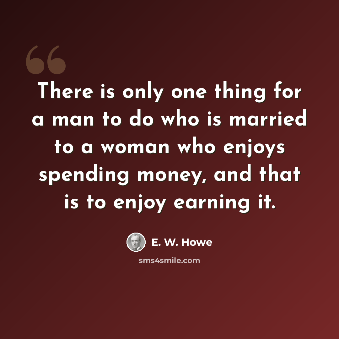 “There is only one thing for a man to do who is married to a woman who enjoys spending money, and that is to enjoy earning it.” quote by E. W. Howe