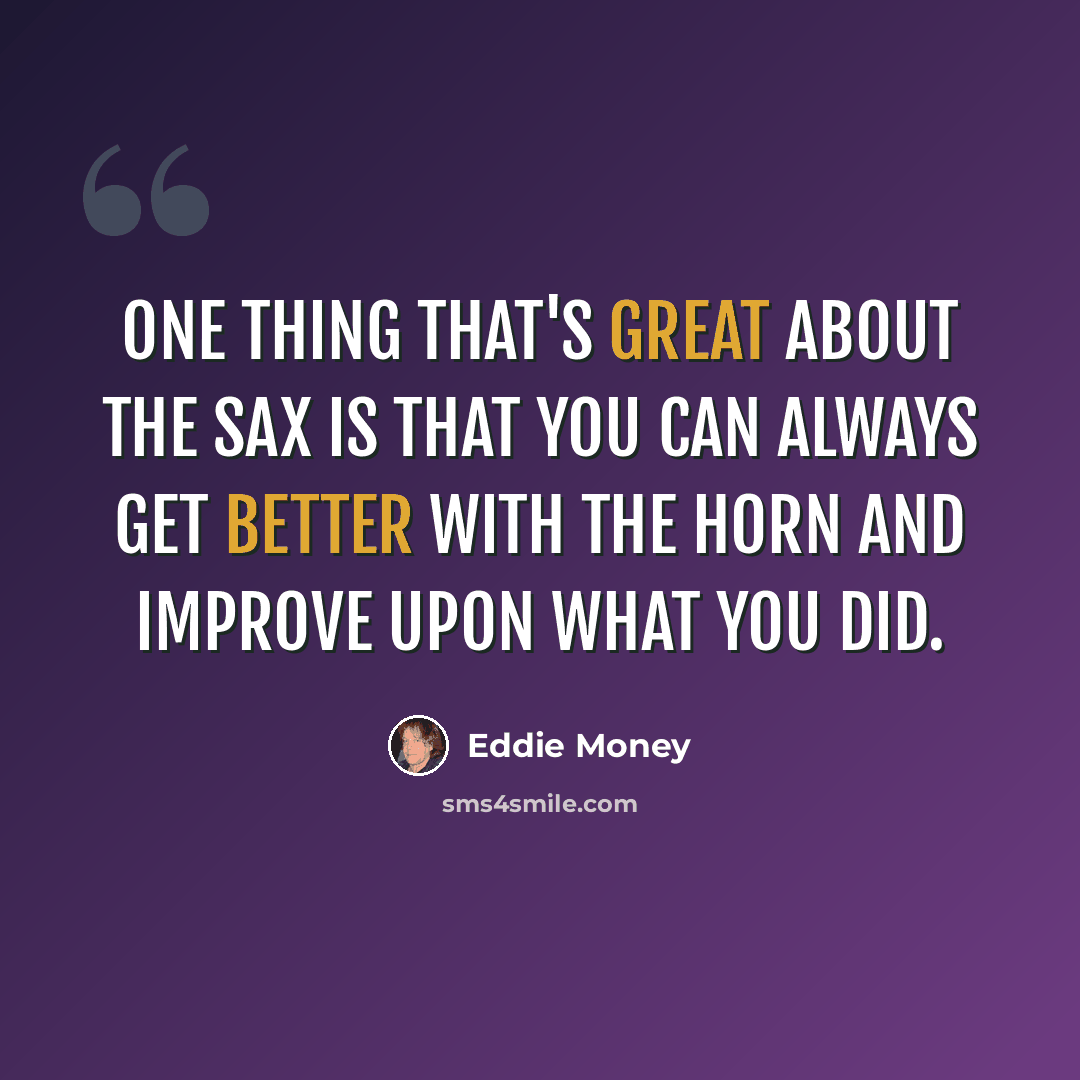 “One thing that's great about the sax is that you can always get better with the horn and improve upon what you did.” quote by Eddie Money