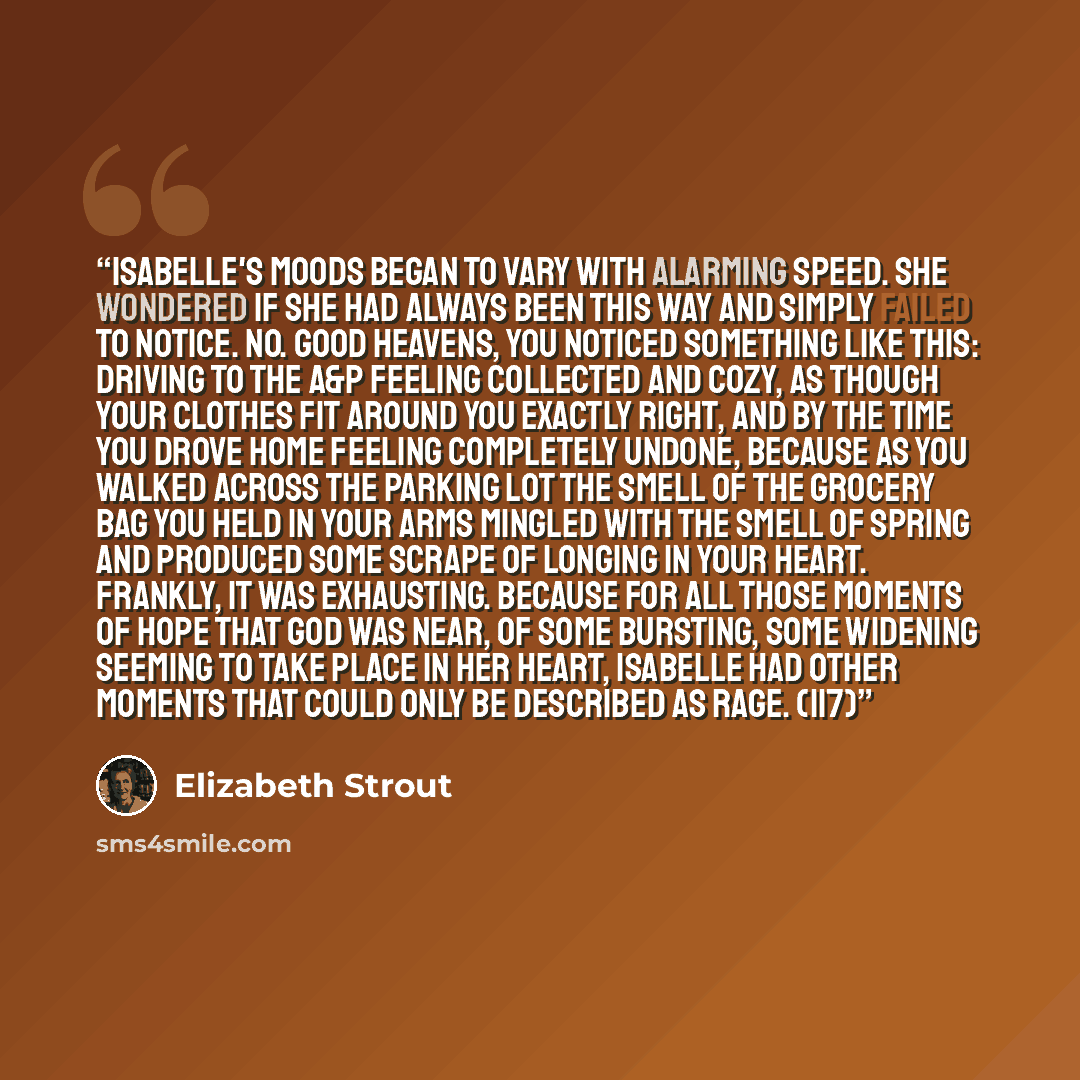 “Isabelle's moods began to vary with alarming speed. She wondered if she had always been this way and simply failed to notice. No. Good heavens, you noticed something like this: driving to the A&P feeling collected and cozy, as though your clothes fit around you exactly right, and by the time you…” quote by Elizabeth Strout