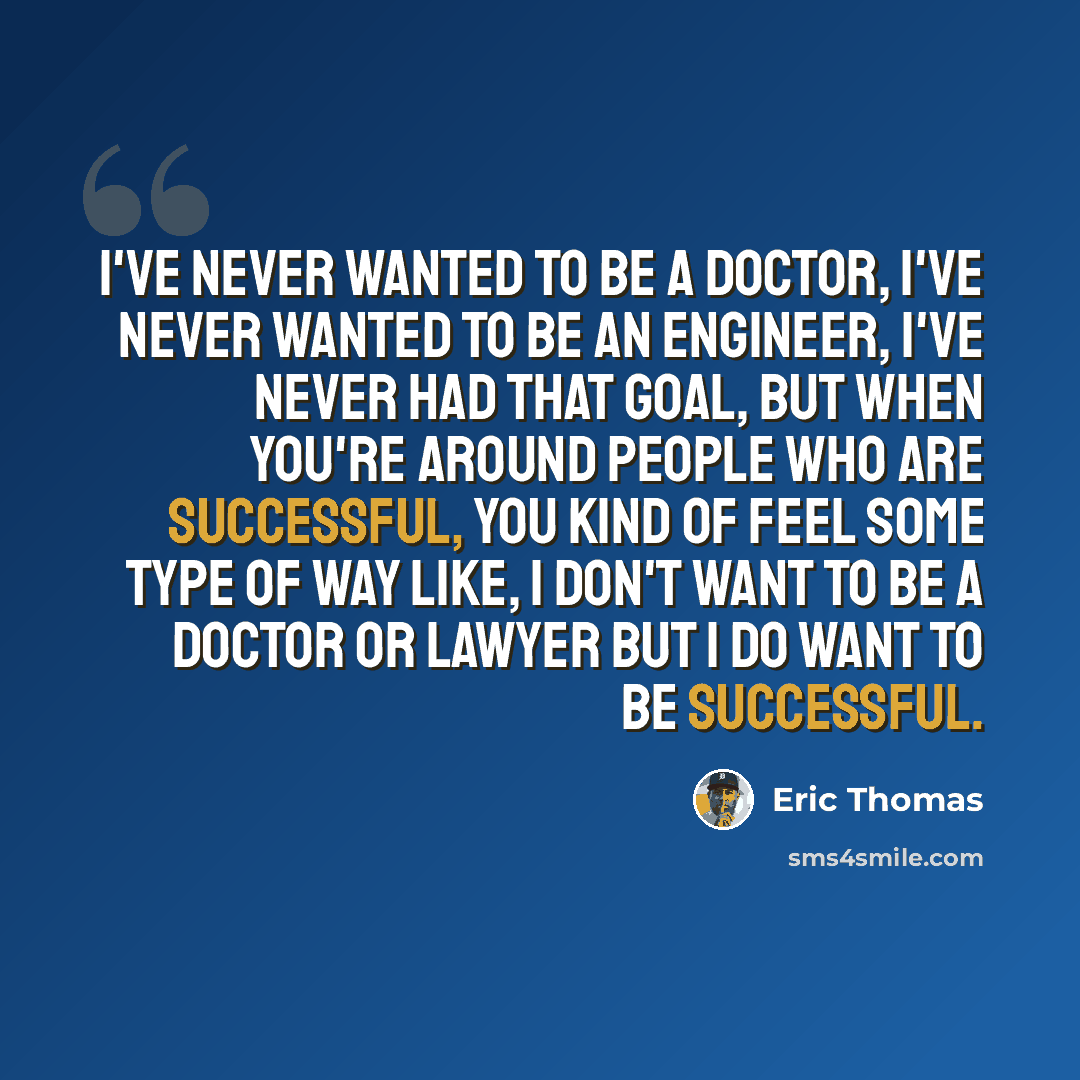 “I've never wanted to be a doctor, I've never wanted to be an engineer, I've never had that goal, but when you're around people who are successful, you kind of feel some type of way like, I don't want to be a doctor or lawyer but I do want to be successful.” quote by Eric Thomas