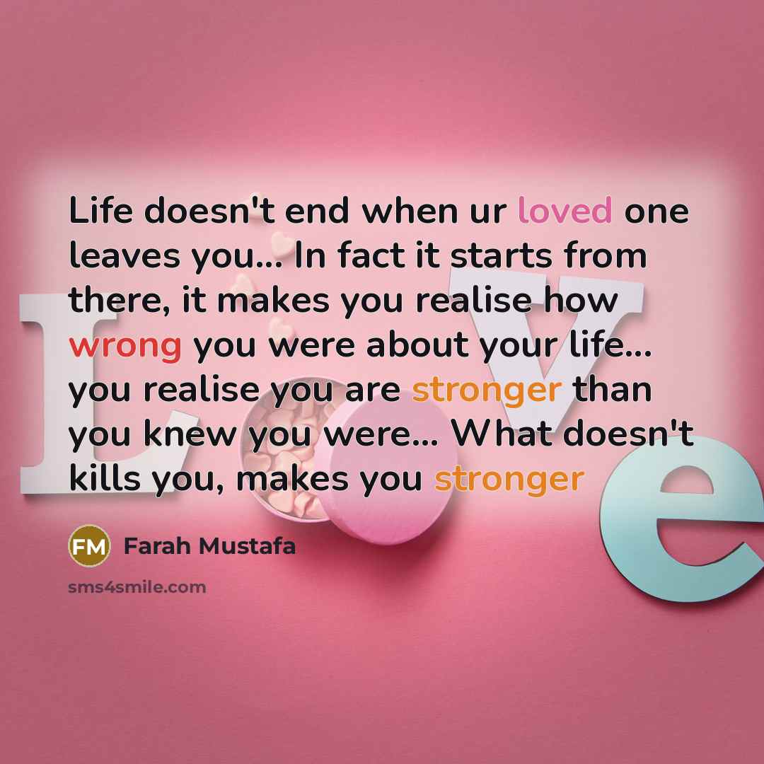 “Life doesn't end when ur loved one leaves you... In fact it starts from there, it makes you realise how wrong you were about your life... you realise you are stronger than you knew you were... What doesn't kills you, makes you stronger” quote by Farah Mustafa