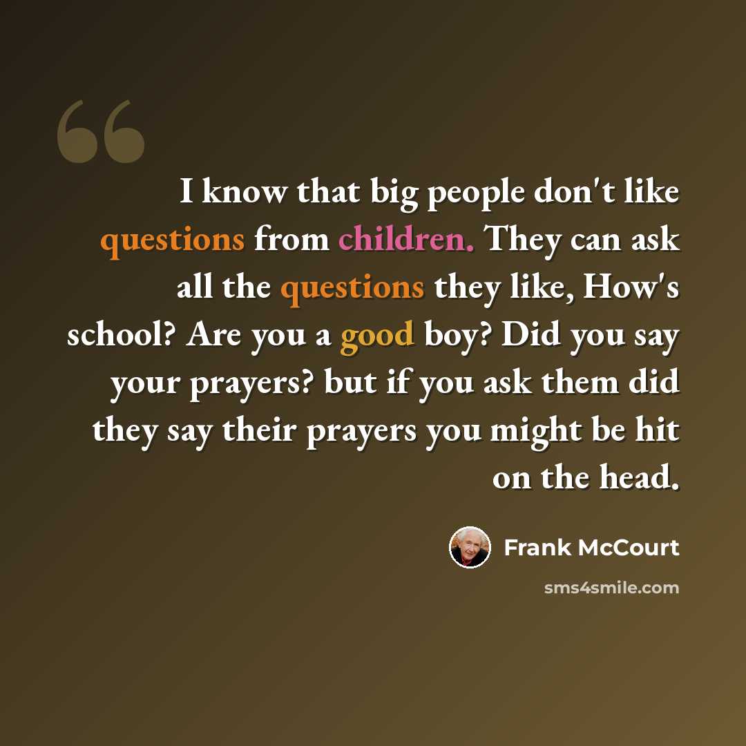 “I know that big people don't like questions from children. They can ask all the questions they like, How's school? Are you a good boy? Did you say your prayers? but if you ask them did they say their prayers you might be hit on the head.” quote by Frank McCourt