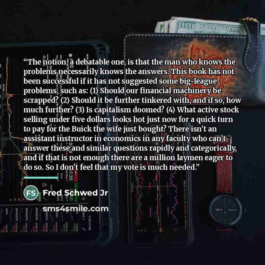 “The notion, a debatable one, is that the man who knows the problems necessarily knows the answers. This book has not been successful if it has not suggested some big-league problems, such as: (1) Should our financial machinery be scrapped? (2) Should it be further tinkered with, and if so, how…” quote by Fred Schwed Jr