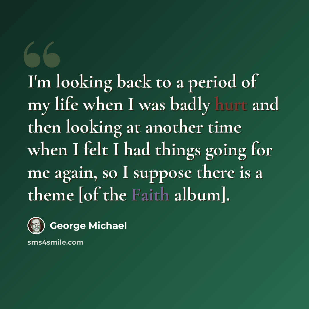 “I'm looking back to a period of my life when I was badly hurt and then looking at another time when I felt I had things going for me again, so I suppose there is a theme [of the Faith album].” quote by George Michael