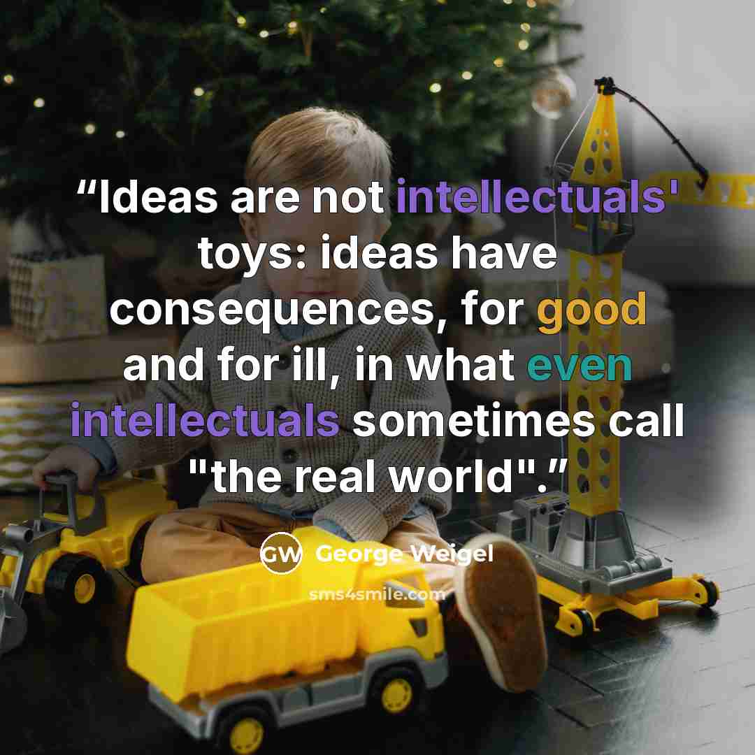“Ideas are not intellectuals' toys: ideas have consequences, for good and for ill, in what even intellectuals sometimes call "the real world".” quote by George Weigel