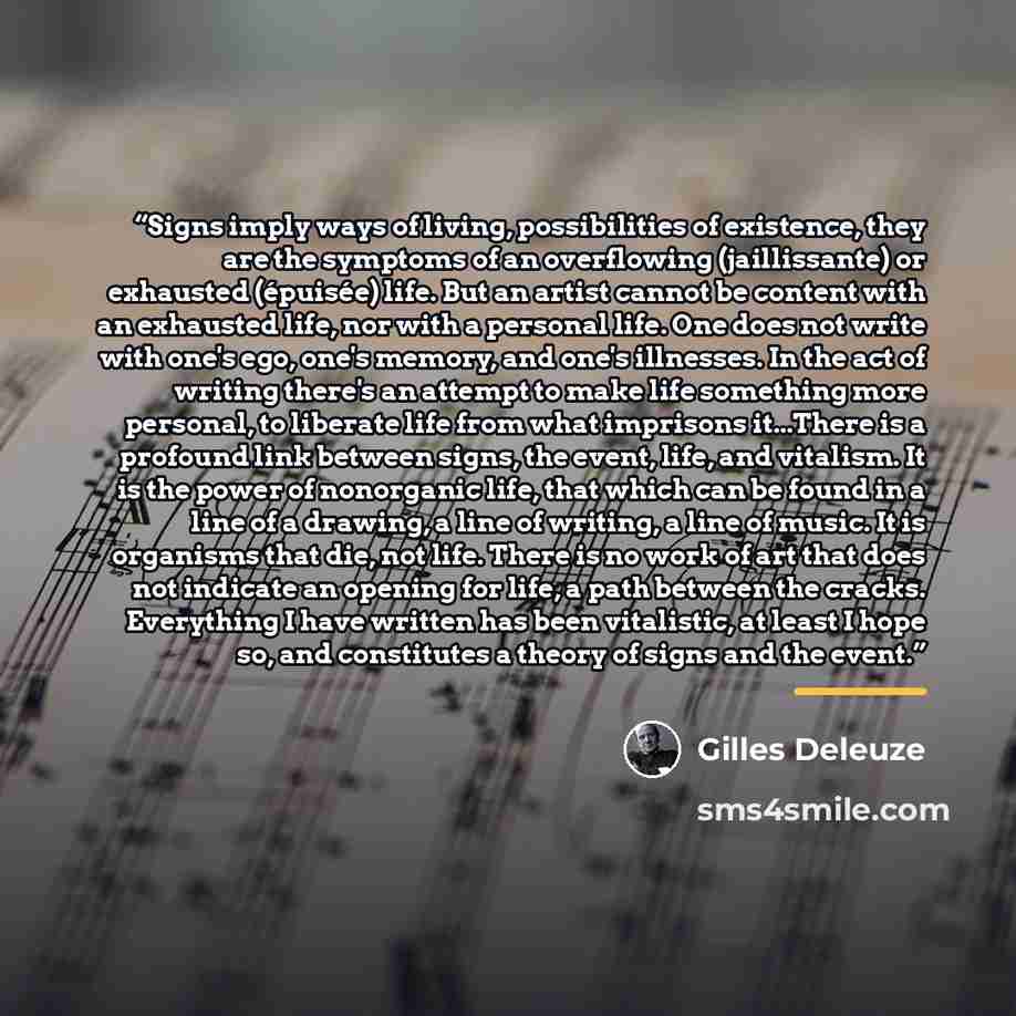 “Signs imply ways of living, possibilities of existence, they are the symptoms of an overflowing (jaillissante) or exhausted (épuisée) life. But an artist cannot be content with an exhausted life, nor with a personal life. One does not write with one's ego, one's memory, and one's illnesses. In the…” quote by Gilles Deleuze