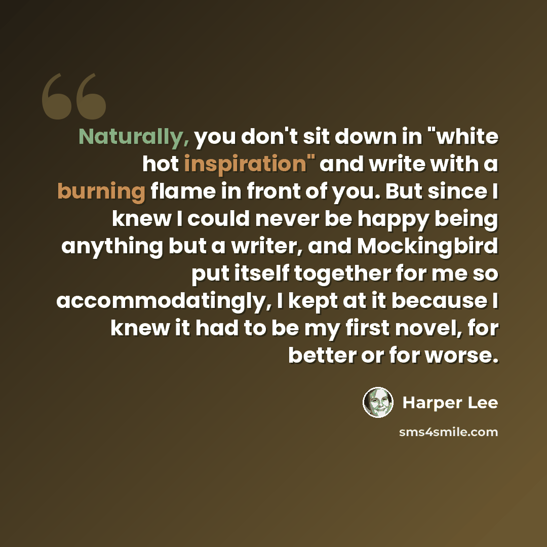 “Naturally, you don't sit down in "white hot inspiration" and write with a burning flame in front of you. But since I knew I could never be happy being anything but a writer, and Mockingbird put itself together for me so accommodatingly, I kept at it because I knew it had to be my first novel, for…” quote by Harper Lee