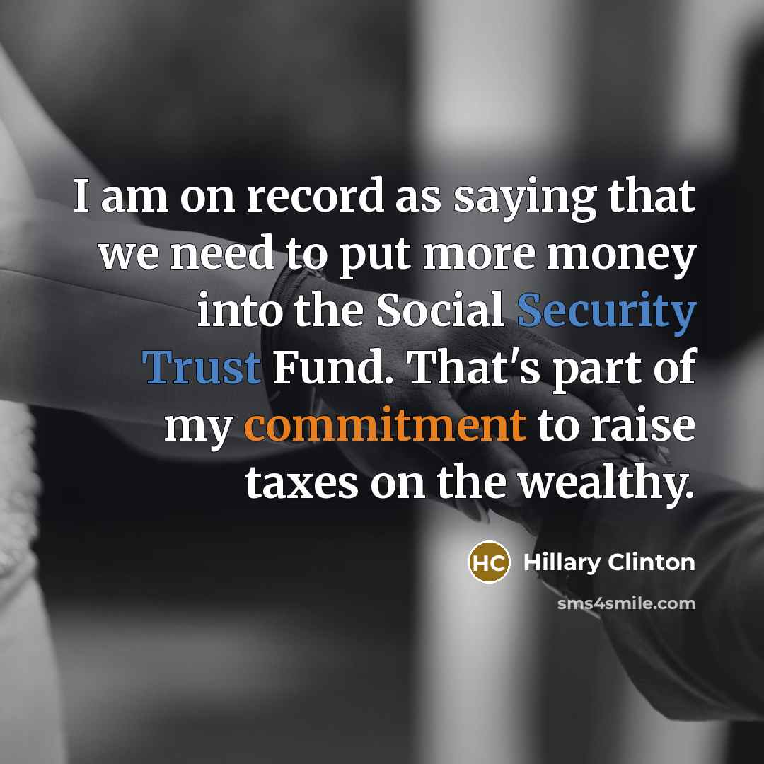 “I am on record as saying that we need to put more money into the Social Security Trust Fund. That's part of my commitment to raise taxes on the wealthy.” quote by Hillary Clinton