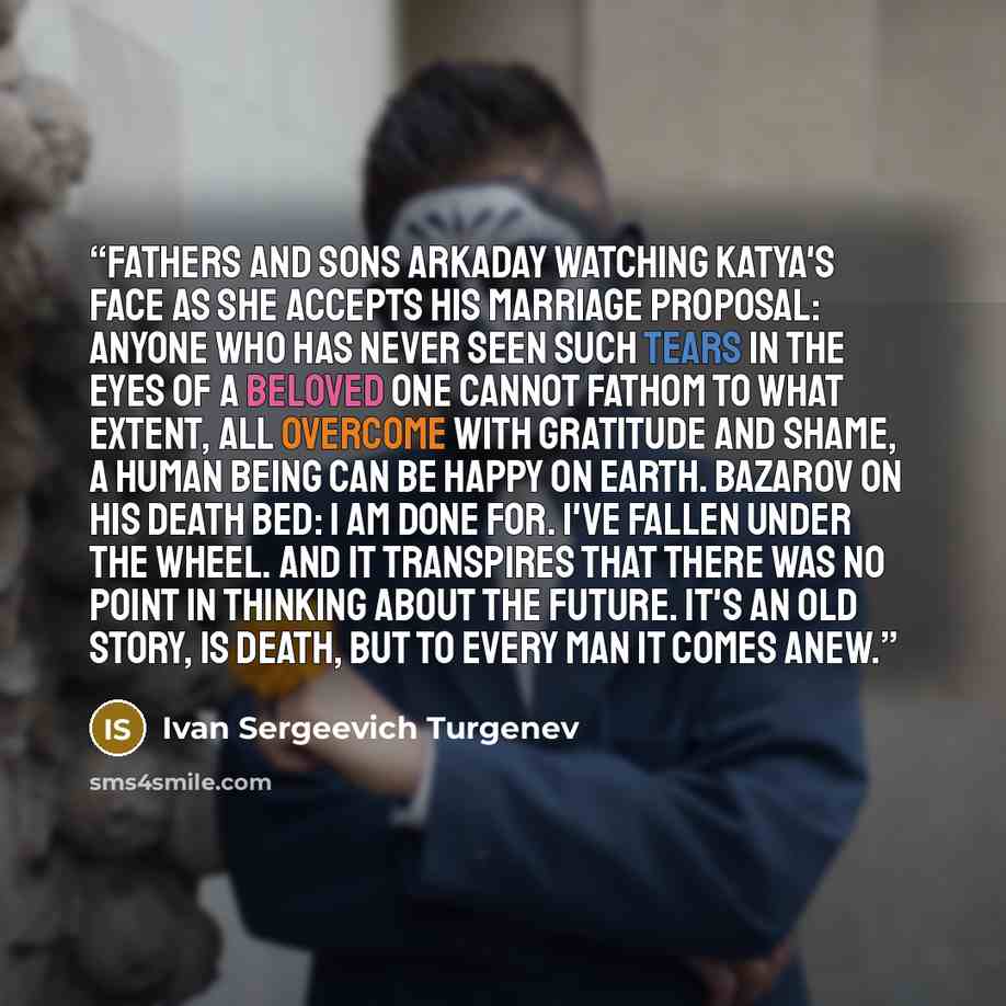 “Fathers and Sons Arkaday watching Katya's face as she accepts his marriage proposal: Anyone who has never seen such tears in the eyes of a beloved one cannot fathom to what extent, all overcome with gratitude and shame, a human being can be happy on earth. Bazarov on his death bed: I am done for…” quote by Ivan Sergeevich Turgenev