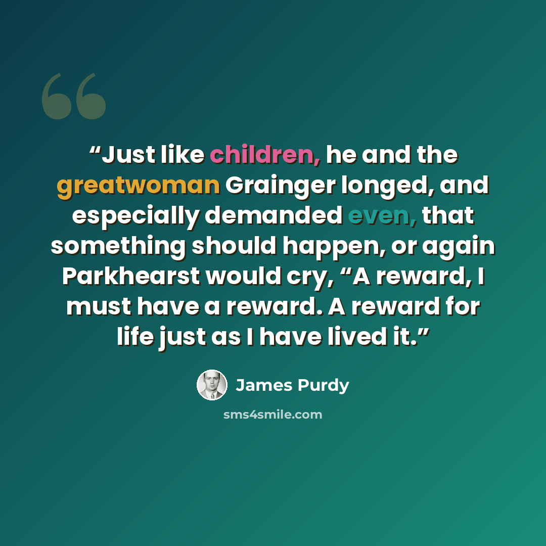 “Just like children, he and the greatwoman Grainger longed, and especially demanded even, that something should happen, or again Parkhearst would cry, “A reward, I must have a reward. A reward for life just as I have lived it.” quote by James Purdy