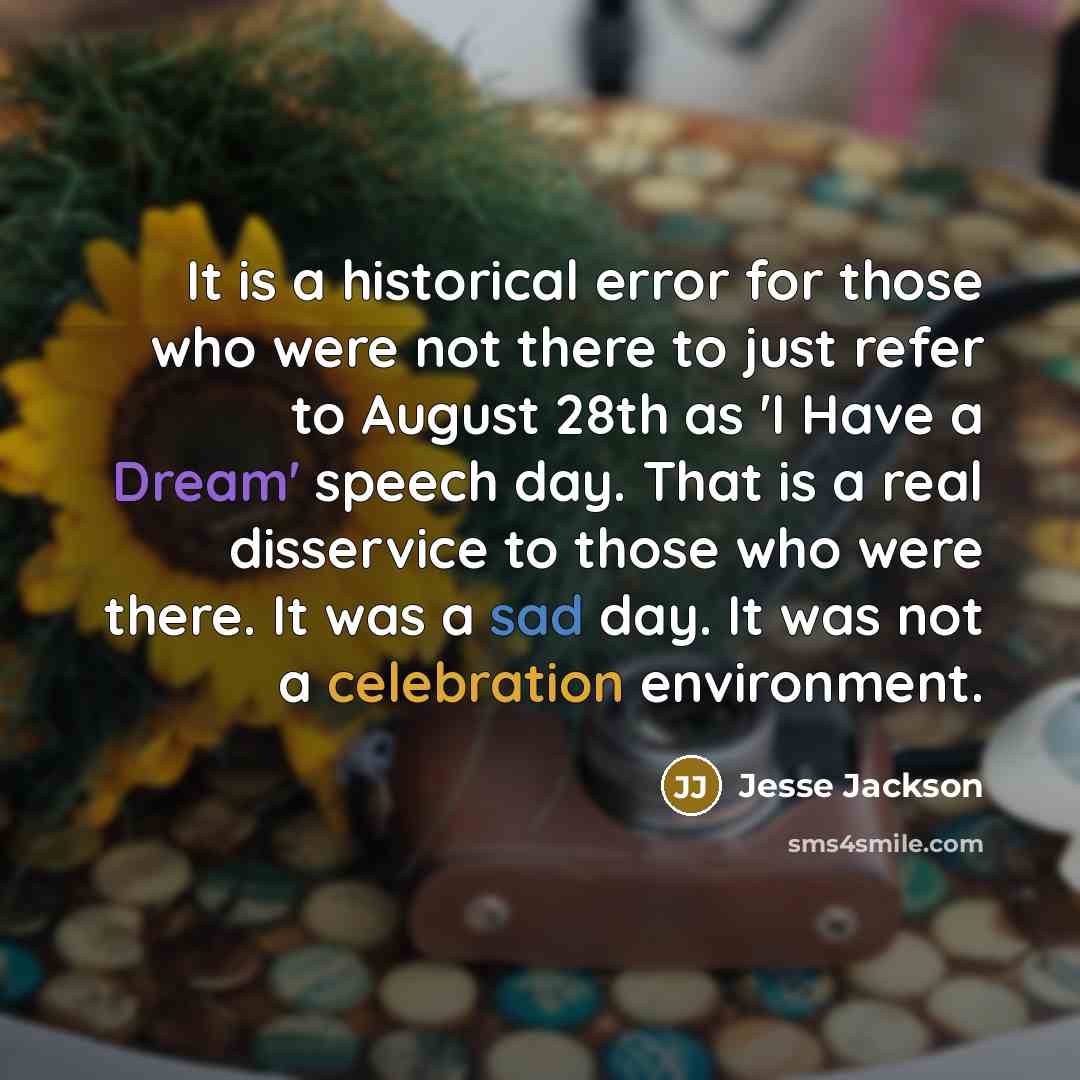 “It is a historical error for those who were not there to just refer to August 28th as 'I Have a Dream' speech day. That is a real disservice to those who were there. It was a sad day. It was not a celebration environment.” quote by Jesse Jackson