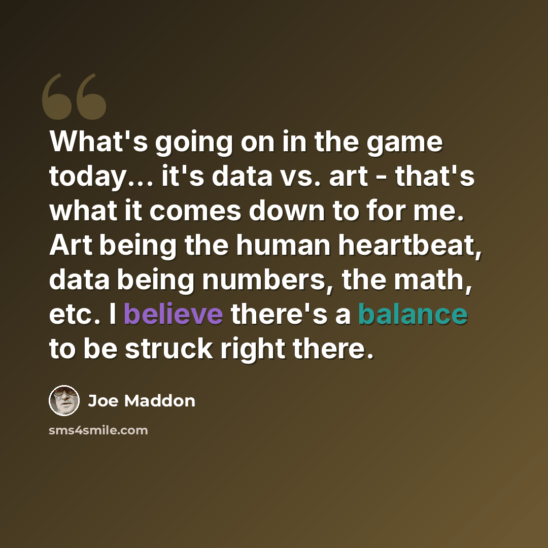 “What's going on in the game today... it's data vs. art - that's what it comes down to for me. Art being the human heartbeat, data being numbers, the math, etc. I believe there's a balance to be struck right there.” quote by Joe Maddon