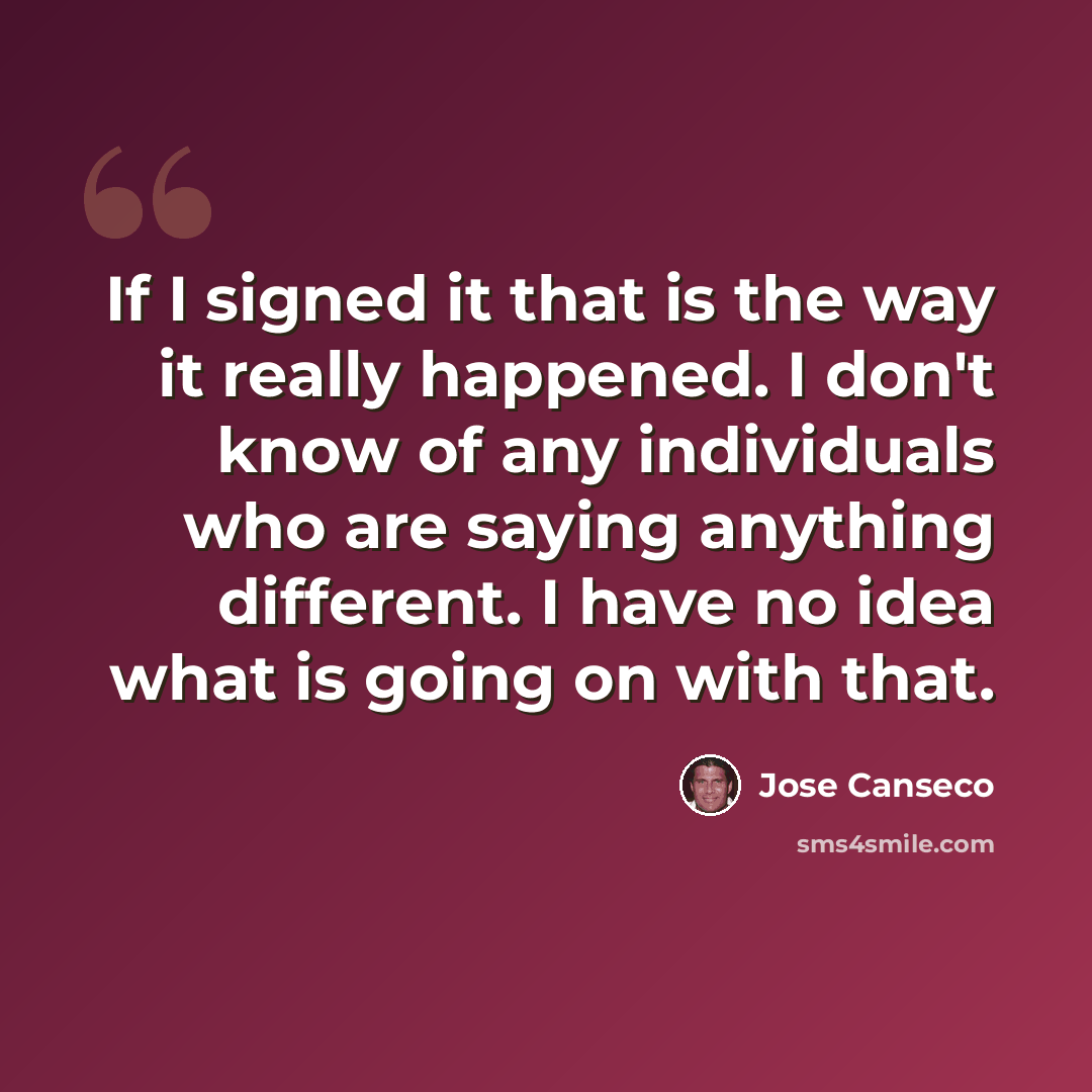“If I signed it that is the way it really happened. I don't know of any individuals who are saying anything different. I have no idea what is going on with that.” quote by Jose Canseco