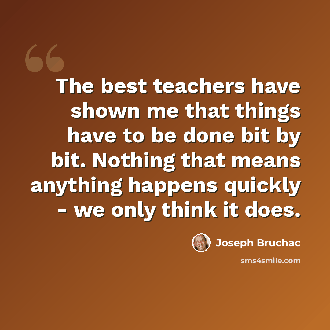 “The best teachers have shown me that things have to be done bit by bit. Nothing that means anything happens quickly - we only think it does.” quote by Joseph Bruchac