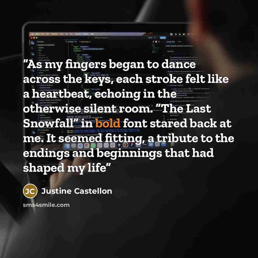 “As my fingers began to dance across the keys, each stroke felt like a heartbeat, echoing in the otherwise silent room. “The Last Snowfall” in bold font stared back at me. It seemed fitting, a tribute to the endings and beginnings that had shaped my life” quote by Justine Castellon