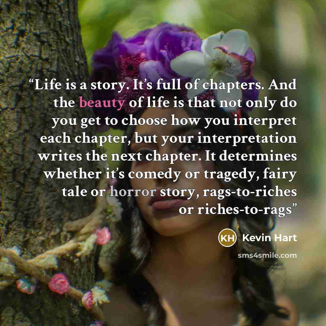 “Life is a story. It’s full of chapters. And the beauty of life is that not only do you get to choose how you interpret each chapter, but your interpretation writes the next chapter. It determines whether it’s comedy or tragedy, fairy tale or horror story, rags-to-riches or riches-to-rags” quote by Kevin Hart