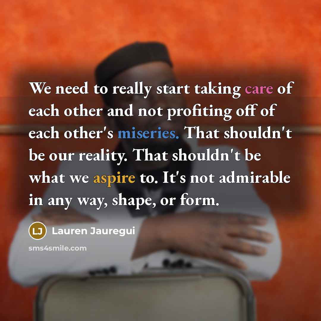 “We need to really start taking care of each other and not profiting off of each other's miseries. That shouldn't be our reality. That shouldn't be what we aspire to. It's not admirable in any way, shape, or form.” quote by Lauren Jauregui