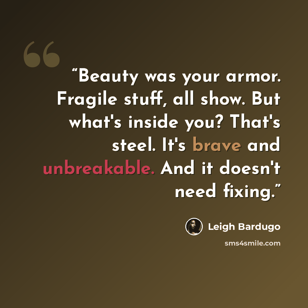 “Beauty was your armor. Fragile stuff, all show. But what's inside you? That's steel. It's brave and unbreakable. And it doesn't need fixing.” quote by Leigh Bardugo