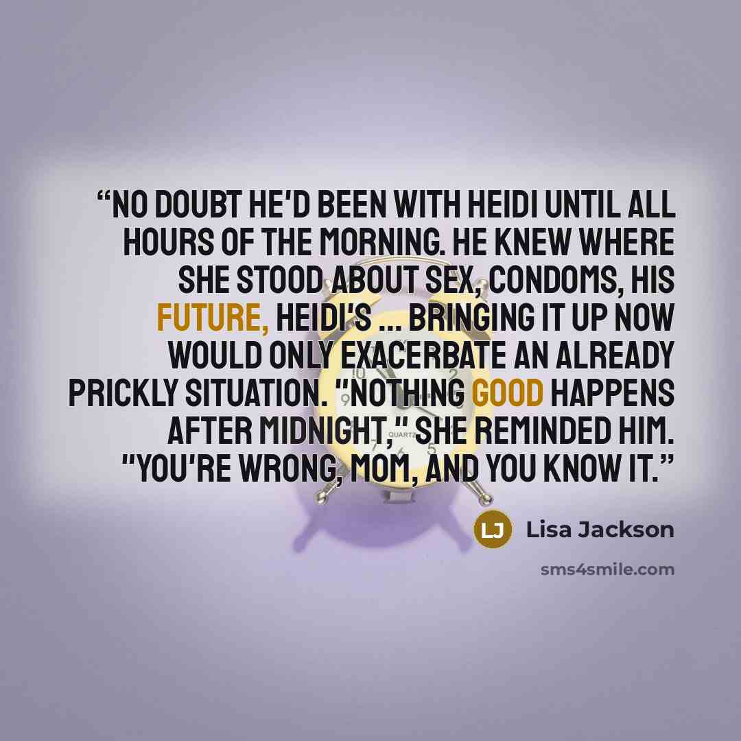 “No doubt he'd been with Heidi until all hours of the morning. He knew where she stood about sex, condoms, his future, Heidi's ... bringing it up now would only exacerbate an already prickly situation. "Nothing good happens after midnight," she reminded him. "You're wrong, Mom, and you know it.” quote by Lisa Jackson