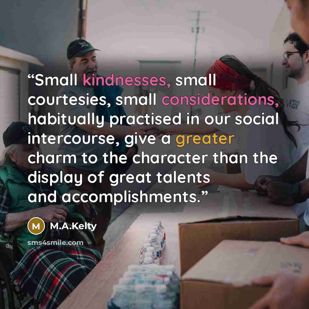 “Small kindnesses, small courtesies, small considerations, habitually practised in our social intercourse, give a greater charm to the character than the display of great talents and accomplishments.” quote by M.A.Kelty