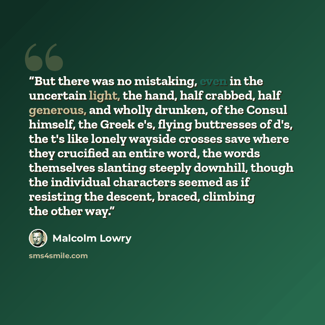 “But there was no mistaking, even in the uncertain light, the hand, half crabbed, half generous, and wholly drunken, of the Consul himself, the Greek e's, flying buttresses of d's, the t's like lonely wayside crosses save where they crucified an entire word, the words themselves slanting steeply…” quote by Malcolm Lowry