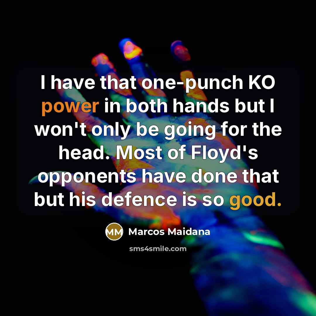 “I have that one-punch KO power in both hands but I won't only be going for the head. Most of Floyd's opponents have done that but his defence is so good.” quote by Marcos Maidana