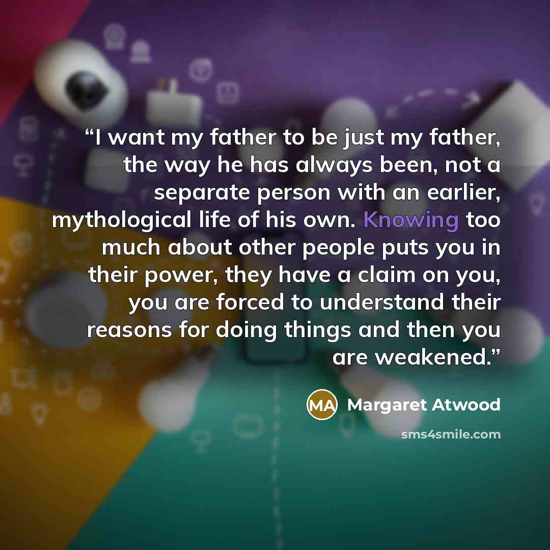 “I want my father to be just my father, the way he has always been, not a separate person with an earlier, mythological life of his own. Knowing too much about other people puts you in their power, they have a claim on you, you are forced to understand their reasons for doing things and then you…” quote by Margaret Atwood