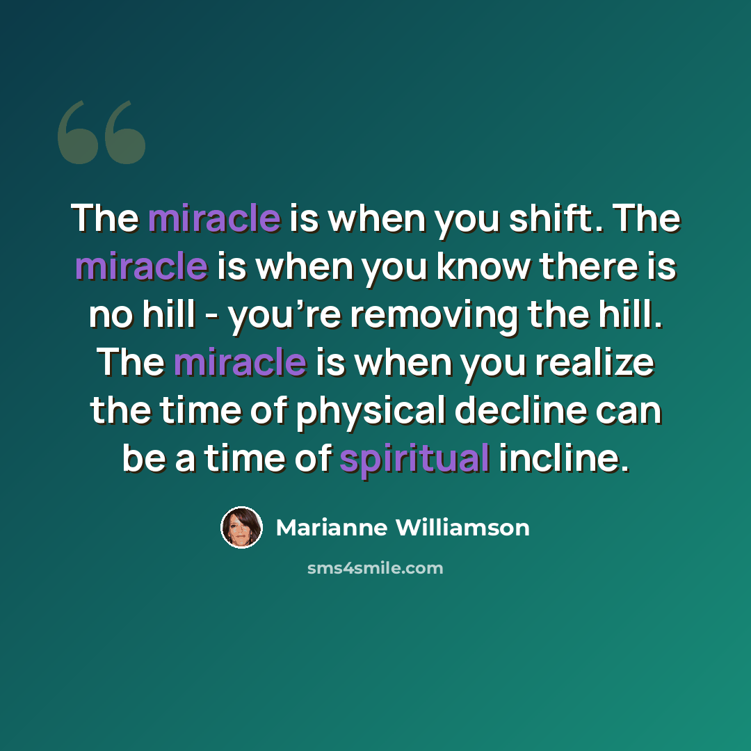 “The miracle is when you shift. The miracle is when you know there is no hill - you're removing the hill. The miracle is when you realize the time of physical decline can be a time of spiritual incline.” quote by Marianne Williamson