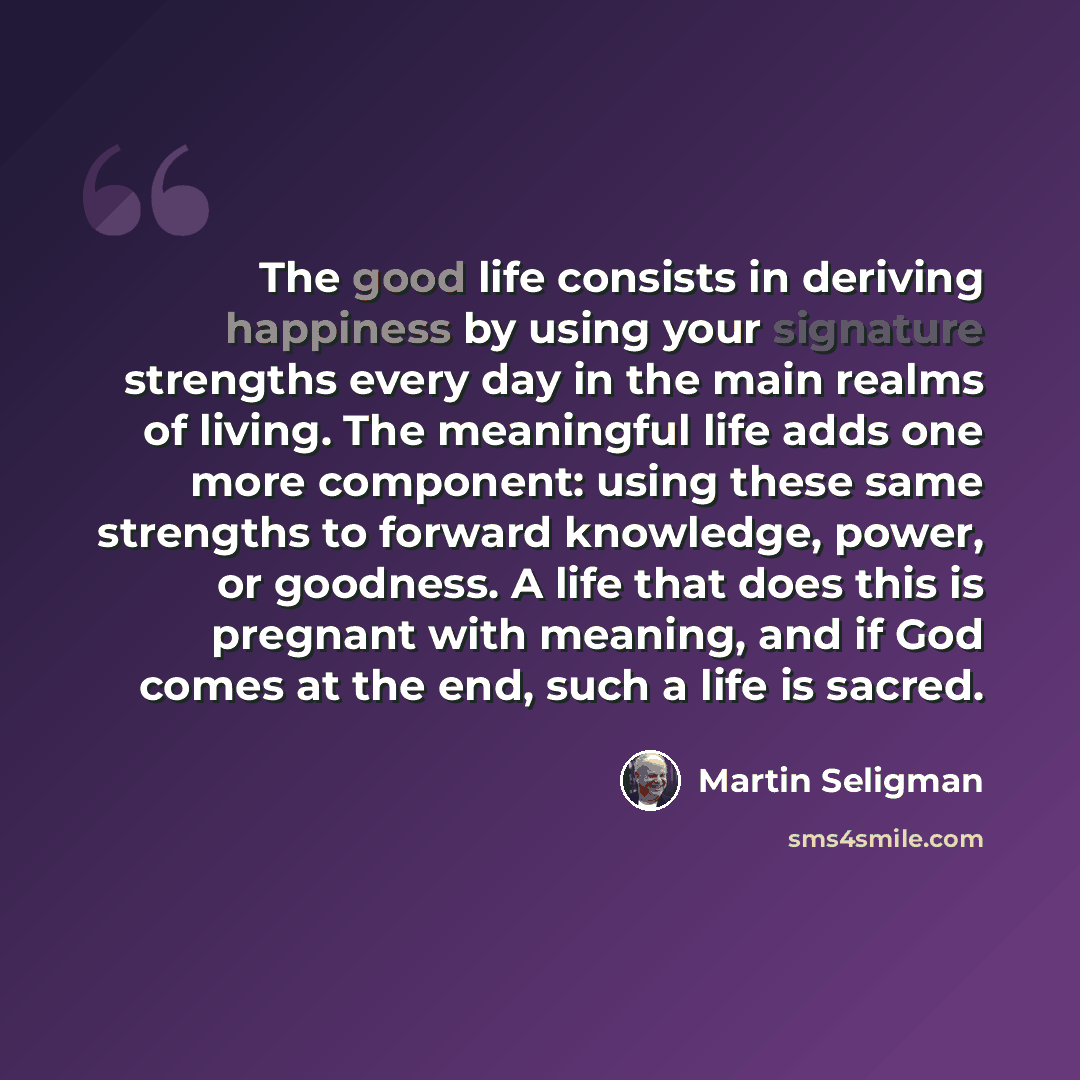 “The good life consists in deriving happiness by using your signature strengths every day in the main realms of living. The meaningful life adds one more component: using these same strengths to forward knowledge, power, or goodness. A life that does this is pregnant with meaning, and if God comes…” quote by Martin Seligman