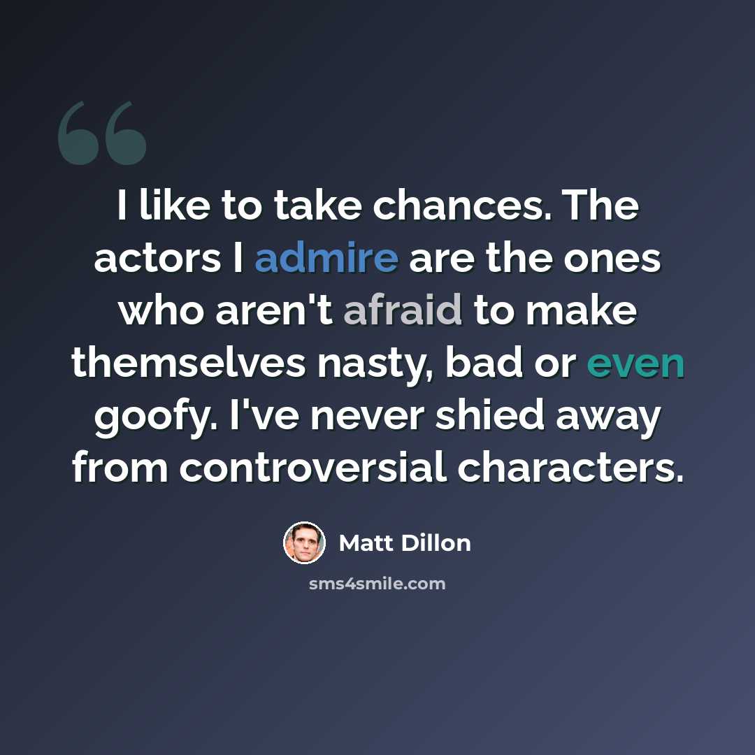 “I like to take chances. The actors I admire are the ones who aren't afraid to make themselves nasty, bad or even goofy. I've never shied away from controversial characters.” quote by Matt Dillon