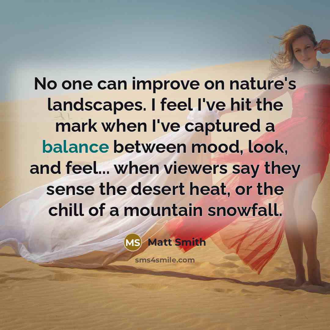 “No one can improve on nature's landscapes. I feel I've hit the mark when I've captured a balance between mood, look, and feel... when viewers say they sense the desert heat, or the chill of a mountain snowfall.” quote by Matt Smith