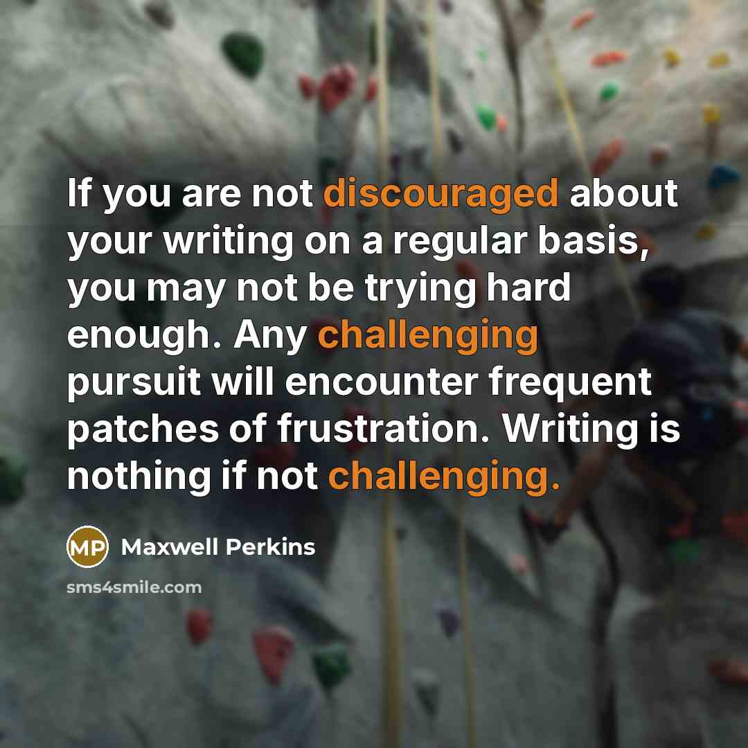 “If you are not discouraged about your writing on a regular basis, you may not be trying hard enough. Any challenging pursuit will encounter frequent patches of frustration. Writing is nothing if not challenging.” quote by Maxwell Perkins