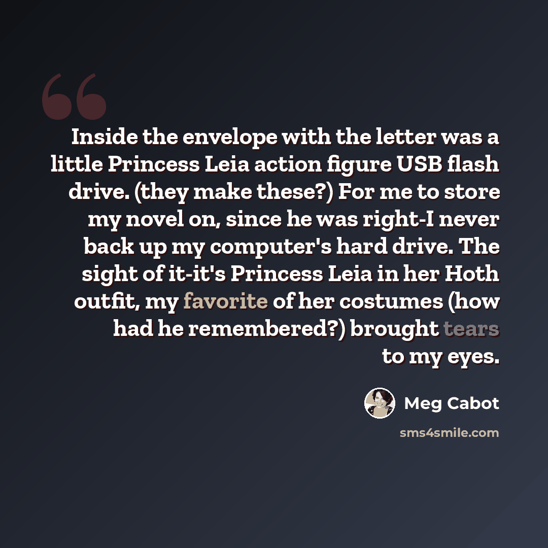 “Inside the envelope with the letter was a little Princess Leia action figure USB flash drive. (they make these?) For me to store my novel on, since he was right-I never back up my computer's hard drive. The sight of it-it's Princess Leia in her Hoth outfit, my favorite of her costumes (how had he…” quote by Meg Cabot