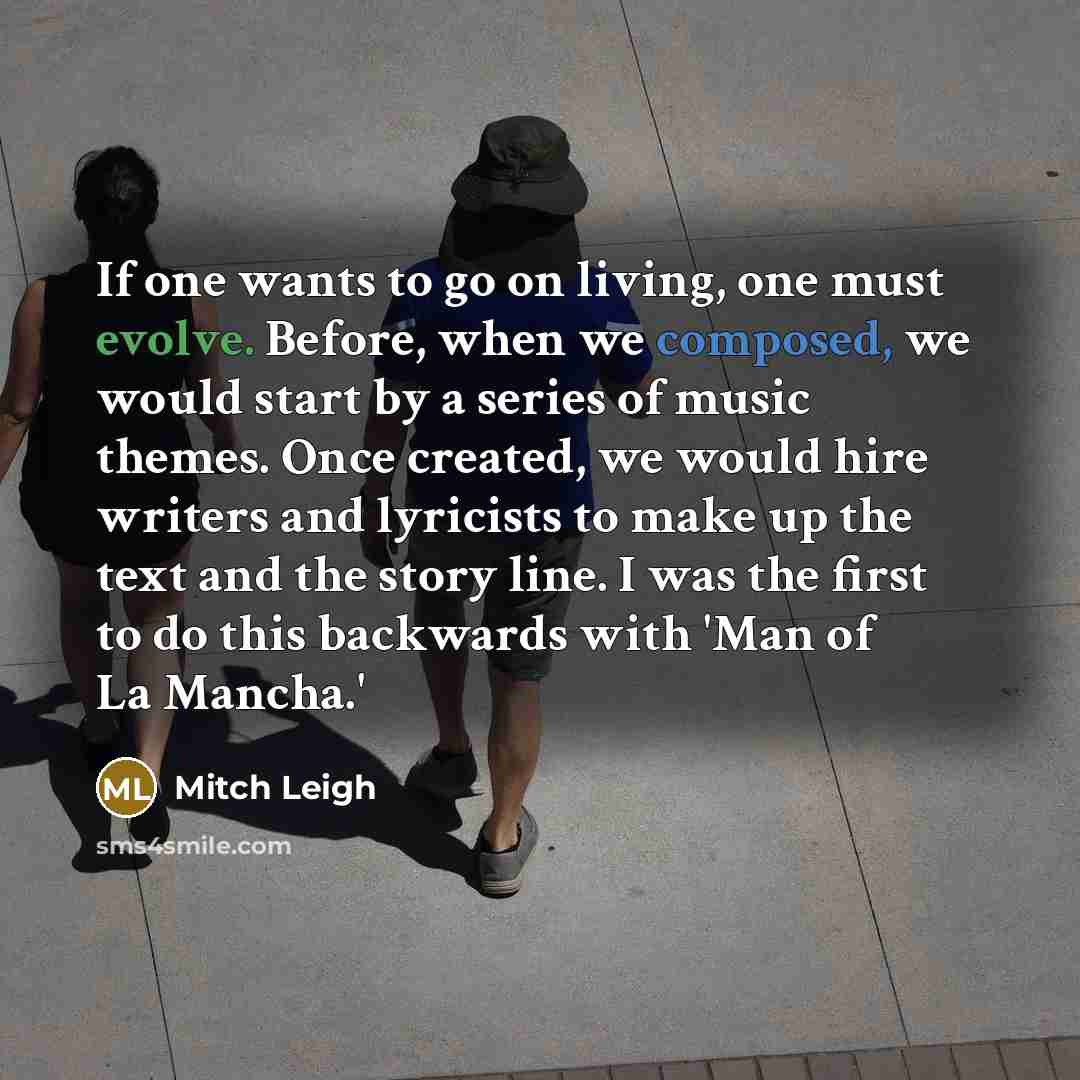 “If one wants to go on living, one must evolve. Before, when we composed, we would start by a series of music themes. Once created, we would hire writers and lyricists to make up the text and the story line. I was the first to do this backwards with 'Man of La Mancha.'” quote by Mitch Leigh