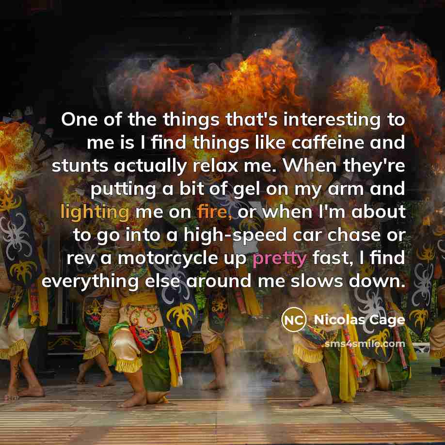 “One of the things that's interesting to me is I find things like caffeine and stunts actually relax me. When they're putting a bit of gel on my arm and lighting me on fire, or when I'm about to go into a high-speed car chase or rev a motorcycle up pretty fast, I find everything else around me…” quote by Nicolas Cage