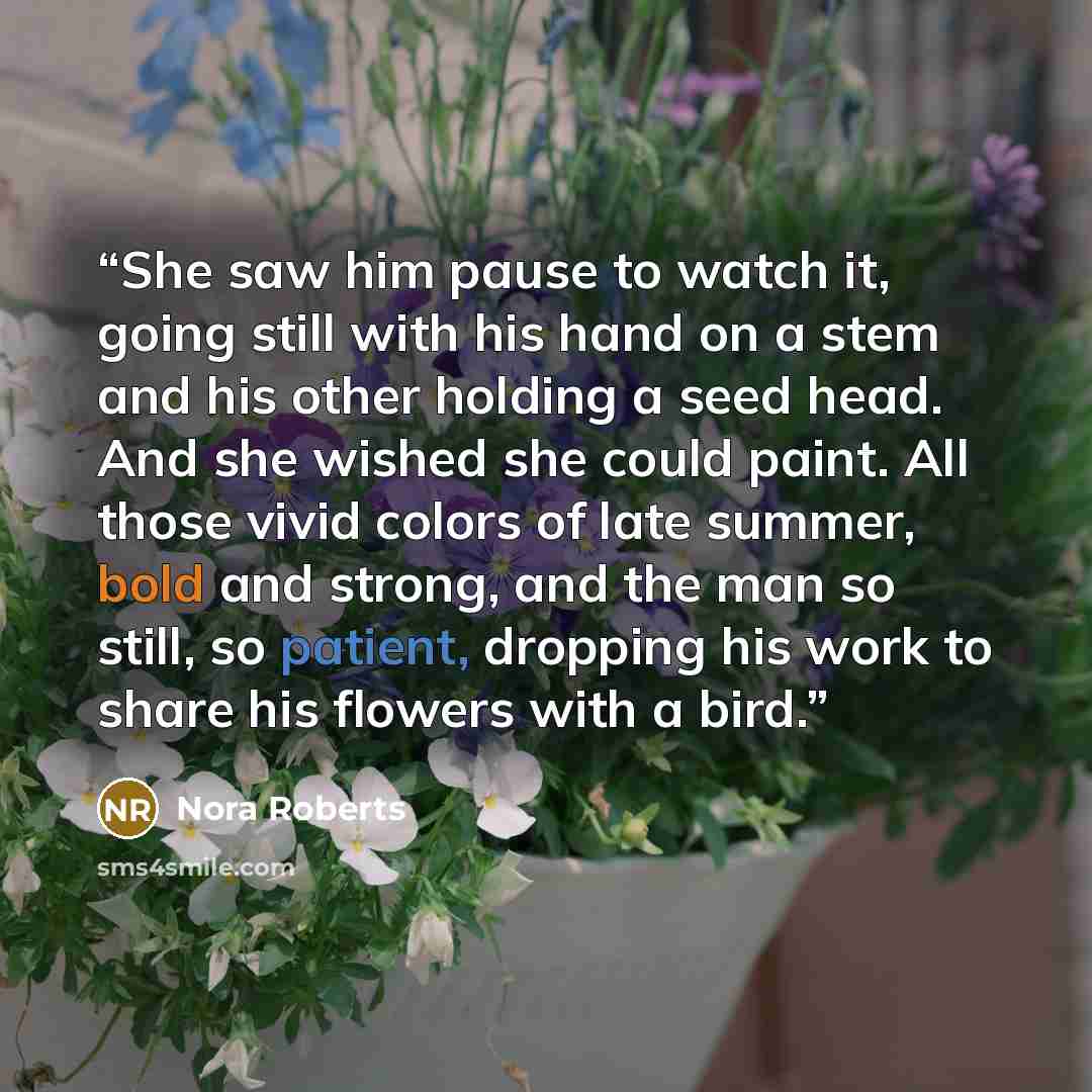 “She saw him pause to watch it, going still with his hand on a stem and his other holding a seed head. And she wished she could paint. All those vivid colors of late summer, bold and strong, and the man so still, so patient, dropping his work to share his flowers with a bird.” quote by Nora Roberts
