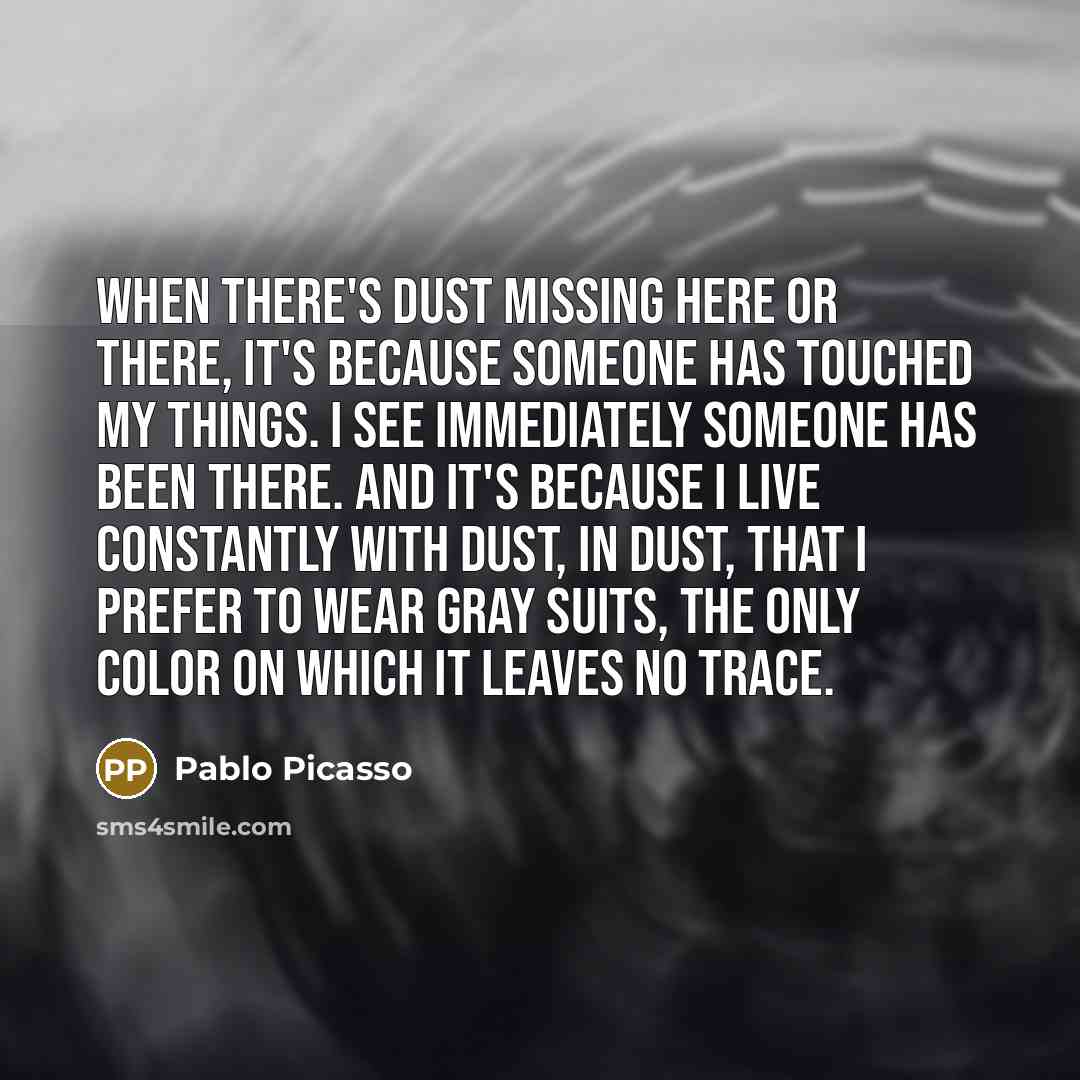 “When there's dust missing here or there, it's because someone has touched my things. I see immediately someone has been there. And it's because I live constantly with dust, in dust, that I prefer to wear gray suits, the only color on which it leaves no trace.” quote by Pablo Picasso